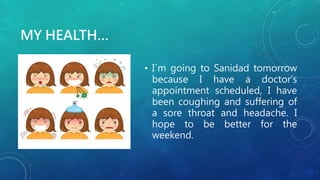 MY HEALTH…
• I´m going to Sanidad tomorrow
because I have a doctor's
appointment scheduled, I have
been coughing and suffering of
a sore throat and headache. I
hope to be better for the
weekend.
 