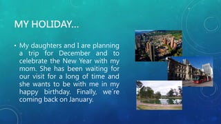 MY HOLIDAY…
• My daughters and I are planning
a trip for December and to
celebrate the New Year with my
mom. She has been waiting for
our visit for a long of time and
she wants to be with me in my
happy birthday. Finally, we´re
coming back on January.
 