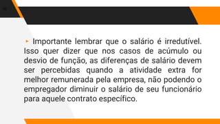 ▸ Importante lembrar que o salário é irredutível.
Isso quer dizer que nos casos de acúmulo ou
desvio de função, as diferenças de salário devem
ser percebidas quando a atividade extra for
melhor remunerada pela empresa, não podendo o
empregador diminuir o salário de seu funcionário
para aquele contrato específico.
10
 
