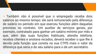 ▸ Também não é possível que o empregado receba dois
salários ao mesmo tempo: ele será remunerado pela diferença
de salário no período em que exerceu funções além daquelas
previstas no contrato. Um auxiliar de serviços gerais, por
exemplo, contratado para ganhar um salário mínimo por mês e
que, além das suas funções habituais, atendia telefone,
recebia clientes e anotava recados, deverá receber o que lhe é
devido pela função que consta na sua CTPS mais o valor da
diferença que seria a do seu salário para o de um secretário.
11
 