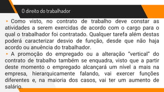O direito do trabalhador
▸ Como visto, no contrato de trabalho deve constar as
atividades a serem exercidas de acordo com o cargo para o
qual o trabalhador foi contratado. Qualquer tarefa além destas
poderá caracterizar desvio de função, desde que não haja
acordo ou anuência do trabalhador.
▸ A promoção do empregado ou a alteração “vertical” do
contrato de trabalho também se enquadra, visto que a partir
deste momento o empregado alcançará um nível a mais na
empresa, hierarquicamente falando, vai exercer funções
diferentes e, na maioria dos casos, vai ter um aumento de
salário.
 