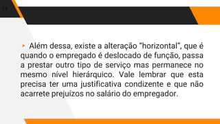 ▸ Além dessa, existe a alteração “horizontal”, que é
quando o empregado é deslocado de função, passa
a prestar outro tipo de serviço mas permanece no
mesmo nível hierárquico. Vale lembrar que esta
precisa ter uma justificativa condizente e que não
acarrete prejuízos no salário do empregador.
13
 