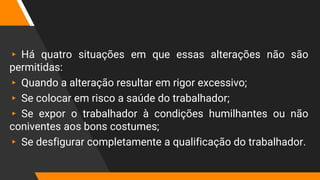 ▸ Há quatro situações em que essas alterações não são
permitidas:
▸ Quando a alteração resultar em rigor excessivo;
▸ Se colocar em risco a saúde do trabalhador;
▸ Se expor o trabalhador à condições humilhantes ou não
coniventes aos bons costumes;
▸ Se desfigurar completamente a qualificação do trabalhador.
 