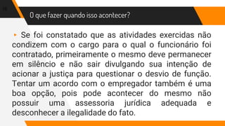 O que fazer quando isso acontecer?
▸ Se foi constatado que as atividades exercidas não
condizem com o cargo para o qual o funcionário foi
contratado, primeiramente o mesmo deve permanecer
em silêncio e não sair divulgando sua intenção de
acionar a justiça para questionar o desvio de função.
Tentar um acordo com o empregador também é uma
boa opção, pois pode acontecer do mesmo não
possuir uma assessoria jurídica adequada e
desconhecer a ilegalidade do fato.
15
 