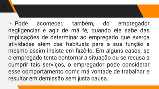 ▸ Pode acontecer, também, do empregador
negligenciar e agir de má fé, quando ele sabe das
implicações de determinar ao empregado que exerça
atividades além das habituais para a sua função e
mesmo assim insiste em fazê-lo. Em alguns casos, se
o empregado tenta contornar a situação ou se recusa a
cumprir tais serviços, o empregador pode considerar
esse comportamento como má vontade de trabalhar e
resultar em demissão sem justa causa.
16
 