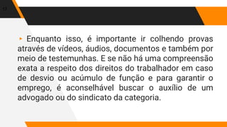 ▸ Enquanto isso, é importante ir colhendo provas
através de vídeos, áudios, documentos e também por
meio de testemunhas. E se não há uma compreensão
exata a respeito dos direitos do trabalhador em caso
de desvio ou acúmulo de função e para garantir o
emprego, é aconselhável buscar o auxílio de um
advogado ou do sindicato da categoria.
17
 