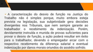 ▸ A caracterização do desvio de função na Justiça do
Trabalho não é simples porque, muito embora esteja
prevista na legislação, sua subjetividade gera decisões
divergentes nos Tribunais, que nem sempre garante ao
trabalhador o recebimento da indenização. Porém,
devidamente instruída e munida de provas suficientes para
provar o desvio de função, a ação poderá resultar em êxito
para o trabalhador, devendo o empregador arcar com o
respectivo recebimento da diferença salarial e eventual
indenização por danos morais oriundos do assédio sofrido.
20
 