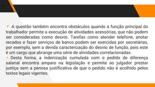 ▸ A questão também encontra obstáculos quando a função principal do
trabalhador permite a execução de atividades acessórias, que não podem
ser consideradas como desvio. Tarefas como atender telefone, anotar
recados e fazer serviços de banco podem ser exercidas por secretárias,
por exemplo, sem a devida caracterização do desvio de função, pois este
é um cargo que abrange uma série de atividades correlacionadas.
▸ Desta forma, a indenização cumulada com o pedido de diferença
salarial encontra amparo na legislação e permite ao julgador prestar
justiça sem a penosa justificativa de que o pedido não é acolhido pelos
textos legais vigentes.
21
 