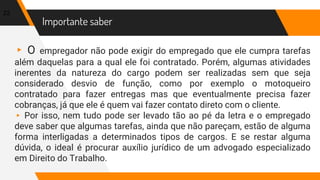 Importante saber
▸ O empregador não pode exigir do empregado que ele cumpra tarefas
além daquelas para a qual ele foi contratado. Porém, algumas atividades
inerentes da natureza do cargo podem ser realizadas sem que seja
considerado desvio de função, como por exemplo o motoqueiro
contratado para fazer entregas mas que eventualmente precisa fazer
cobranças, já que ele é quem vai fazer contato direto com o cliente.
▸ Por isso, nem tudo pode ser levado tão ao pé da letra e o empregado
deve saber que algumas tarefas, ainda que não pareçam, estão de alguma
forma interligadas a determinados tipos de cargos. E se restar alguma
dúvida, o ideal é procurar auxílio jurídico de um advogado especializado
em Direito do Trabalho.
22
 