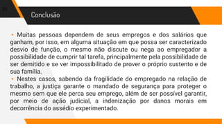 Conclusão
▸ Muitas pessoas dependem de seus empregos e dos salários que
ganham, por isso, em alguma situação em que possa ser caracterizado
desvio de função, o mesmo não discute ou nega ao empregador a
possibilidade de cumprir tal tarefa, principalmente pela possibilidade de
ser demitido e se ver impossibilitado de prover o próprio sustento e de
sua família.
▸ Nestes casos, sabendo da fragilidade do empregado na relação de
trabalho, a justiça garante o mandado de segurança para proteger o
mesmo sem que ele perca seu emprego, além de ser possível garantir,
por meio de ação judicial, a indenização por danos morais em
decorrência do assédio experimentado.
23
 