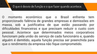 O que é desvio de função e o que fazer quando acontece.
O momento econômico que o Brasil enfrenta tem
proporcionado falência de grandes empresas e demissões em
massa, sob a justificativa de que estão passando por
dificuldades financeiras e que precisam reduzir o custo com
pessoal. Acontece que determinados meios corporativos
funcionam pela união do serviço de cada funcionário e, quando
alguém é demitido, aquela função precisa ser preenchida para
que o rendimento da empresa não fique comprometido.
3
 