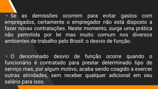▸ Se as demissões ocorrem para evitar gastos com
empregados, certamente o empregador não está disposto a
fazer novas contratações. Neste momento, surge uma prática
não permitida por lei mas muito comum nos diversos
ambientes de trabalho pelo Brasil: o desvio de função.
▸ O denominado desvio de função ocorre quando o
funcionário é contratado para prestar determinado tipo de
serviço mas, por algum motivo, acaba sendo coagido a exercer
outras atividades, sem receber qualquer adicional em seu
salário para isso.
 