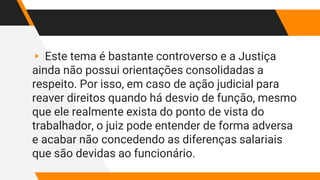 ▸ Este tema é bastante controverso e a Justiça
ainda não possui orientações consolidadas a
respeito. Por isso, em caso de ação judicial para
reaver direitos quando há desvio de função, mesmo
que ele realmente exista do ponto de vista do
trabalhador, o juiz pode entender de forma adversa
e acabar não concedendo as diferenças salariais
que são devidas ao funcionário.
 
