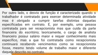 Por outro lado, o desvio de função é caracterizado quando o
trabalhador é contratado para exercer determinada atividade
mas é obrigado a cumprir tarefas distintas daquelas
especificadas em contrato. É, por exemplo, uma pessoa
contratada para ser recepcionista mas que cuida da parte
financeira do escritório; teoricamente, o cargo de analista
financeiro possui salário maior e requer conhecimento mais
específico, mas a que foi contratada como recepcionista
continuará recebendo vencimentos como se recepcionista
fosse, mesmo tendo volume de trabalho maior e diferente
daquele descrito no contrato.
 