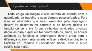 É possível aumentar o salário?
▸ Todo cargo ou função é remunerado de acordo com a
quantidade de trabalho e suas demais peculiaridades. Para
isso, as atividades que serão exercidas pelo empregado
devem vir descritas no contrato e, se houver desvio de
função ou se a ele forem atribuídas atividades diversas
daquelas para a qual ele foi contratado ou, ainda, se houver
acúmulo de funções, o empregador deverá arcar com a
diferença no montante salarial e fazer a devida anotação na
Carteira de Trabalho e Previdência Social, caso o outro
salário seja maior.
 