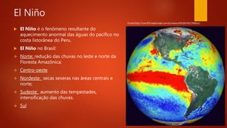 El Niño
 El Niño é o fenômeno resultante do
aquecimento anormal das águas do pacífico no
costa listorânea do Peru.
 El Niño no Brasil:
 Norte: redução das chuvas no leste e norte da
Floresta Amazônica;
 Centro-oeste
 Nordeste: secas severas nas áreas centrais e
norte;
 Sudeste: aumento das tempestades,
intensificação das chuvas.
 Sul
Fonte:http://cmr303.webnode.com.br/news/el%20ni%C3%B1o/
 