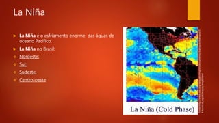 La Niña
 La Niña é o esfriamento enorme das águas do
oceano Pacífico.
 La Niña no Brasil:
 Nordeste;
 Sul;
 Sudeste;
 Centro-oeste
Fonte:http://www.oas.org/sanjuan/english/documents/dialogue/dialogue/0
4-tecnical_report/mapas/map6.html
 