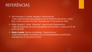 REFERÊNCIAS
 Gifs Animados e Cartões. Blogspot. Disponível em:
<http://gifsanimadoscarlos.blogspot.com.br/2010/11/vento.html> Sexta-
feira, 12 de novembro de 2010. Acessado em: 07 de junho de 2016.
 PENA, Rodolfo F. Alves. "Monções"; Brasil Escola. Disponível em
<http://brasilescola.uol.com.br/geografia/moncoes.htm>. Acesso em 07 de
junho de 2016.
 Efeito Coriolis. Site de curiosidades. Disponível em:
<http://www.sitedecuriosidades.com/curiosidade/efeito-coriolis.html>.
Acessado em: 07 de junho de 2016
 