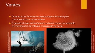 Ventos
 O vento é um fenômeno meteorológico formado pelo
movimento do ar na atmosfera;
 É gerado através de fenômenos naturais como, por exemplo,
os movimentos de rotação e translação da Terra.
Fonte:http://gifsanimadoscarlos.blogsp
ot.com.br/2010/11/vento.html
Fonte:http://gifsanimadoscarlos.blogsp
ot.com.br/2010/11/vento.html
 