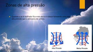 Zonas de alta pressão
 Quando o ar é resfriado fica mais denso e desce formando uma zona de
alta pressão que é emissora de ventos.
Fonte:http://radiosaoluiz.com/noticias/ver/cat/geral/id/22
54/tempo-ensolarado-no-final-de-semana.html
Fonte:http://to-
campos.planetaclix.pt/nuvens1/pressao/pressao.htm
 