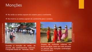 Monções
Durante a monção de verão, as
chuvas são extremamente intensas.
Fotografia tirada em Varanasi, Índia.
Grupos de mulheres indianas em
busca de água, cada vez mais escassa
no período das monções continentais,
no inverno seco
Fonte:http://brasilescola.uol.com.br/geog
rafia/moncoes.htm
Fonte:http://brasilescola.uol.com.br/geog
rafia/moncoes.htm
 No verão os ventos sopram do oceano para o continente.
 No inverno os ventos sopram do continente para o oceano.
 