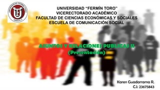 UNIVERSIDAD “FERMÍN TORO”
VICERECTORADO ACADÉMICO
FACULTAD DE CIENCIAS ECONÓMICAS Y SOCIALES
ESCUELA DE COMUNICACIÓN SOCIAL
ASUNTOS Y RELACIONES PUBLICAS II
(Presentación)
Karen Guadarrama R.
C.I: 23675843
 