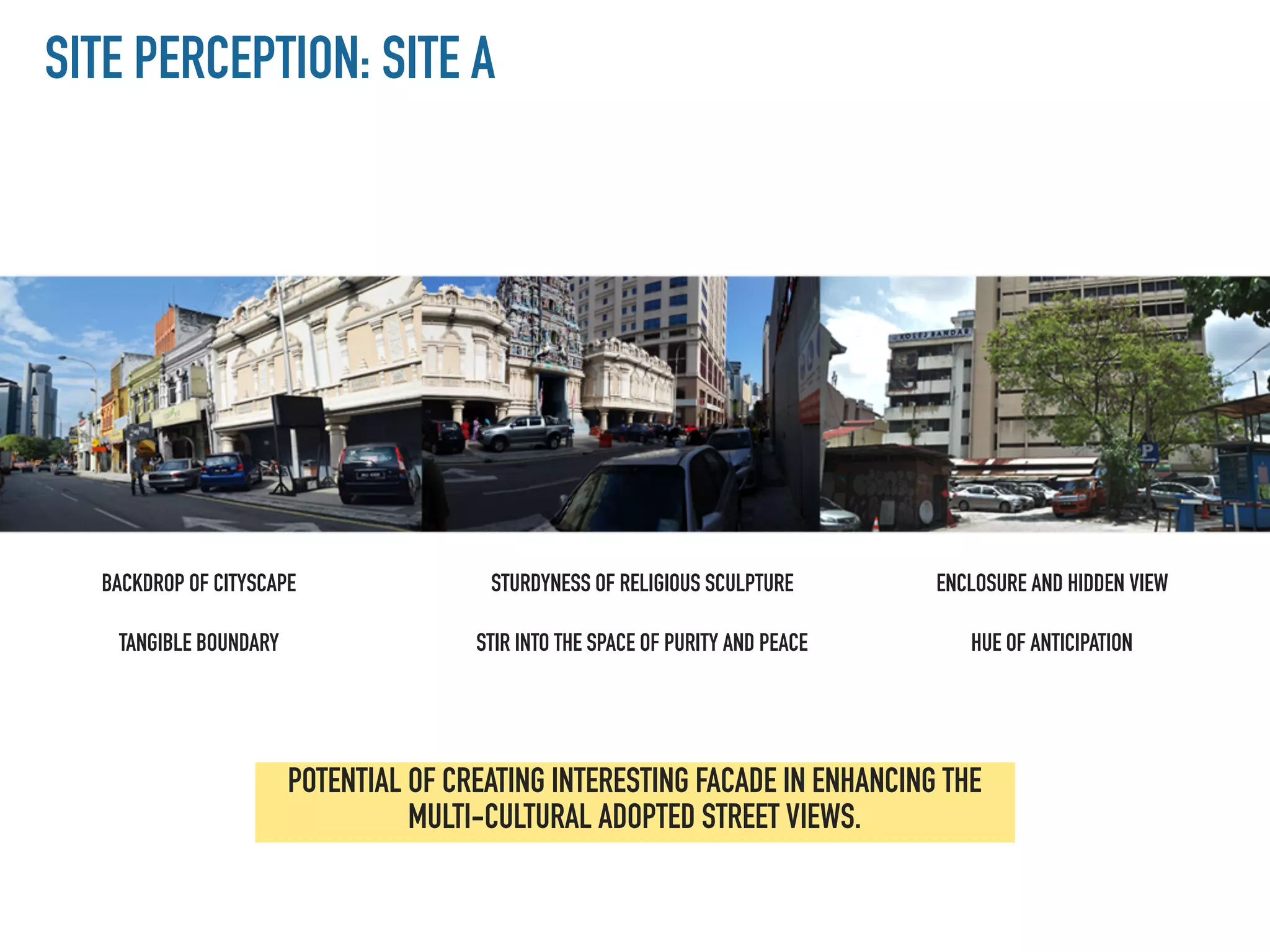 SITE PERCEPTION: SITE A
POTENTIAL OF CREATING INTERESTING FACADE IN ENHANCING THE
MULTI-CULTURAL ADOPTED STREET VIEWS.
BACKDROP OF CITYSCAPE
TANGIBLE BOUNDARY
STURDYNESS OF RELIGIOUS SCULPTURE
STIR INTO THE SPACE OF PURITY AND PEACE
ENCLOSURE AND HIDDEN VIEW
HUE OF ANTICIPATION
 