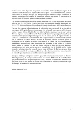 3
En todo caso, estas objeciones no pueden ser exhibidas frente al obligado respeto de la
sentencia, que ha declarado sin lugar a dudas que “se opone a una normativa nacional, como la
controvertida en el litigio principal, que deniega cualquier indemnización por finalización de
contrato al trabajador con contrato de interinidad, mientras que permite la concesión de tal
indemnización, en particular, a los trabajadores fijos comparables”.
Las alternativas indemnizatorias que se vienen postulando –los 20 días del despido por causas
objetivas [art. 53.1.b) ET] o los 12 de la extinción de los contratos de duración determinada [art.
49.1.c) ET]- tienen también su reflejo en las posiciones de los miembros del Grupo de Expertos.
Por todo ello, y ante el referido panorama de indefinición que se desprende de la sentencia, la
mayor parte del Grupo de Expertos considera que ésta no ha dado una respuesta suficientemente
precisa y segura al tema debatido. Por otro lado, habiéndose planteado éste de nuevo ante el
Tribunal Supremo y ante el Tribunal de Justicia de la Unión Europea (ejemplo de ello es la
reciente cuestión prejudicial presentada por el TSJ de Galicia, que es de esperar resuelva en
Gran Sala y contando con las Conclusiones del Abogado General, a diferencia de lo ocurrido
con la sentencia De Diego Porras), razones de seguridad jurídica aconsejan aplazar la
formulación de un informe definitivo hasta tanto no se cuente con esas imprescindibles
resoluciones, Actuar de otro modo, anticipando una propuesta, incluso basada en el diálogo
social, cuando la cuestión está aún sub judice, correría el riesgo de provocar decisiones
normativas que más tarde podrían entrar en contradicción con lo decidido en las citadas
instancias jurisdiccionales. En suma, la mayor parte del Grupo de Expertos propone dejar
abierta la formulación de sus propuestas definitivas sobre el asunto sometido a su consideración,
en espera de que se produzcan las aludidas decisiones jurisdiccionales.
Otra parte del Grupo de Expertos considera que podría tomarse en consideración, en el marco
del diálogo social y de la negociación colectiva, una reforma del Estatuto de los Trabajadores
que pusiera remedio a la inseguridad jurídica actual y plasmara la cuantía de la indemnización,
que podría ser de 20 días por año de servicio para la extinción del contrato de interinidad, al que
se ciñen por no desbordar el mandato conferido.
Madrid, febrero de 2017
______________________________________________________________________
 