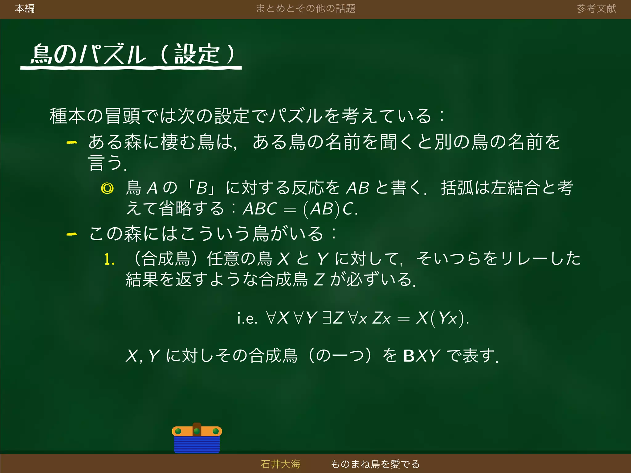 本編 まとめとその他の話題 参考文献
鳥のパズル（設定）
種本の冒頭では次の設定でパズルを考えている：
- ある森に棲む鳥は，ある鳥の名前を聞くと別の鳥の名前を
言う．
◎ 鳥 A の「B」に対する反応を AB と書く．括弧は左結合と考
えて省略する：ABC = (AB)C.
- この森にはこういう鳥がいる：
1. （合成鳥）任意の鳥 X と Y に対して，そいつらをリレーした
結果を返すような合成鳥 Z が必ずいる．
i.e. ∀X ∀Y ∃Z ∀x Zx = X(Yx).
X, Y に対しその合成鳥（の一つ）を BXY で表す．
石井大海 ものまね鳥を愛でる
 