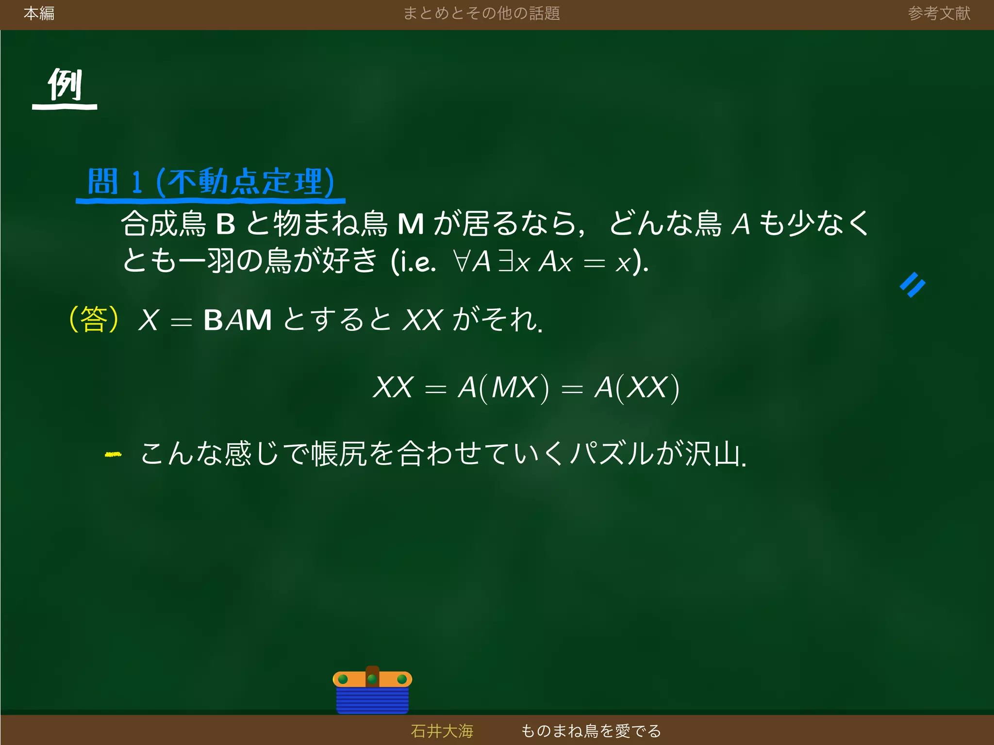本編 まとめとその他の話題 参考文献
例
問 1 (不動点定理)
合成鳥 B と物まね鳥 M が居るなら，どんな鳥 A も少なく
とも一羽の鳥が好き (i.e. ∀A ∃x Ax = x).
（答）X = BAM とすると XX がそれ．
XX = A(MX) = A(XX)
- こんな感じで帳尻を合わせていくパズルが沢山．
石井大海 ものまね鳥を愛でる
 