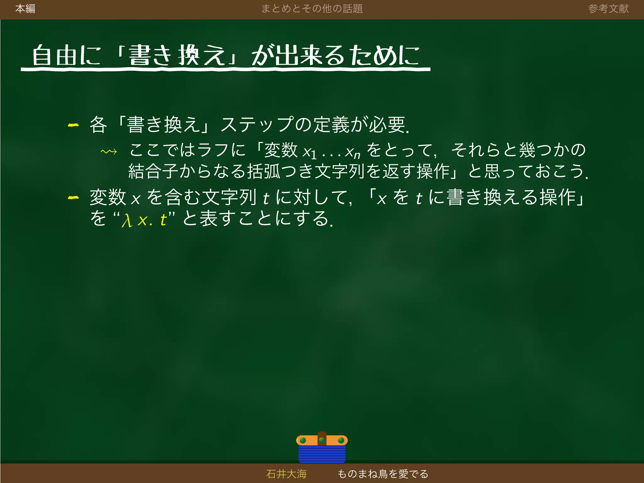 本編 まとめとその他の話題 参考文献
自由に「書き 換え」が出来るために
- 各「書き換え」ステップの定義が必要．
ここではラフに「変数 x1 . . . xn をとって，それらと幾つかの
結合子からなる括弧つき文字列を返す操作」と思っておこう．
- 変数 x を含む文字列 t に対して，「x を t に書き換える操作」
を “λ x. t” と表すことにする．
石井大海 ものまね鳥を愛でる
 