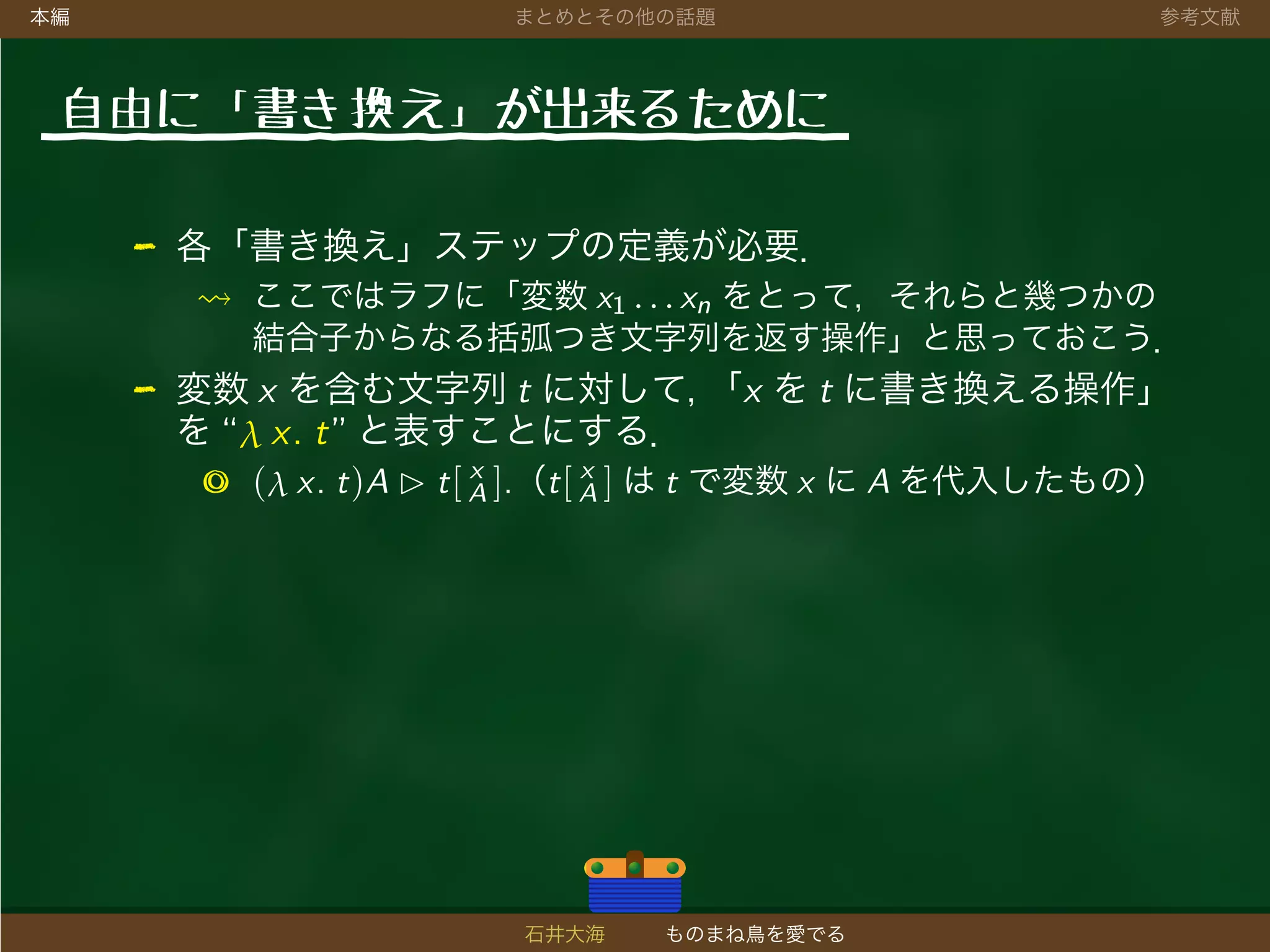 本編 まとめとその他の話題 参考文献
自由に「書き 換え」が出来るために
- 各「書き換え」ステップの定義が必要．
ここではラフに「変数 x1 . . . xn をとって，それらと幾つかの
結合子からなる括弧つき文字列を返す操作」と思っておこう．
- 変数 x を含む文字列 t に対して，「x を t に書き換える操作」
を “λ x. t” と表すことにする．
◎ (λ x. t)A t[ x
A ].（t[ x
A ] は t で変数 x に A を代入したもの）
石井大海 ものまね鳥を愛でる
 