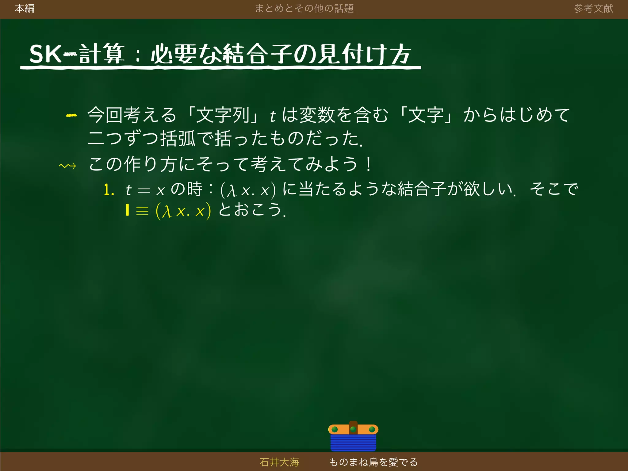 本編 まとめとその他の話題 参考文献
SK-計算：必要な結合子の見付け方
- 今回考える「文字列」t は変数を含む「文字」からはじめて
二つずつ括弧で括ったものだった．
この作り方にそって考えてみよう！
1. t = x の時：(λ x. x) に当たるような結合子が欲しい．そこで
I ≡ (λ x. x) とおこう．
石井大海 ものまね鳥を愛でる
 