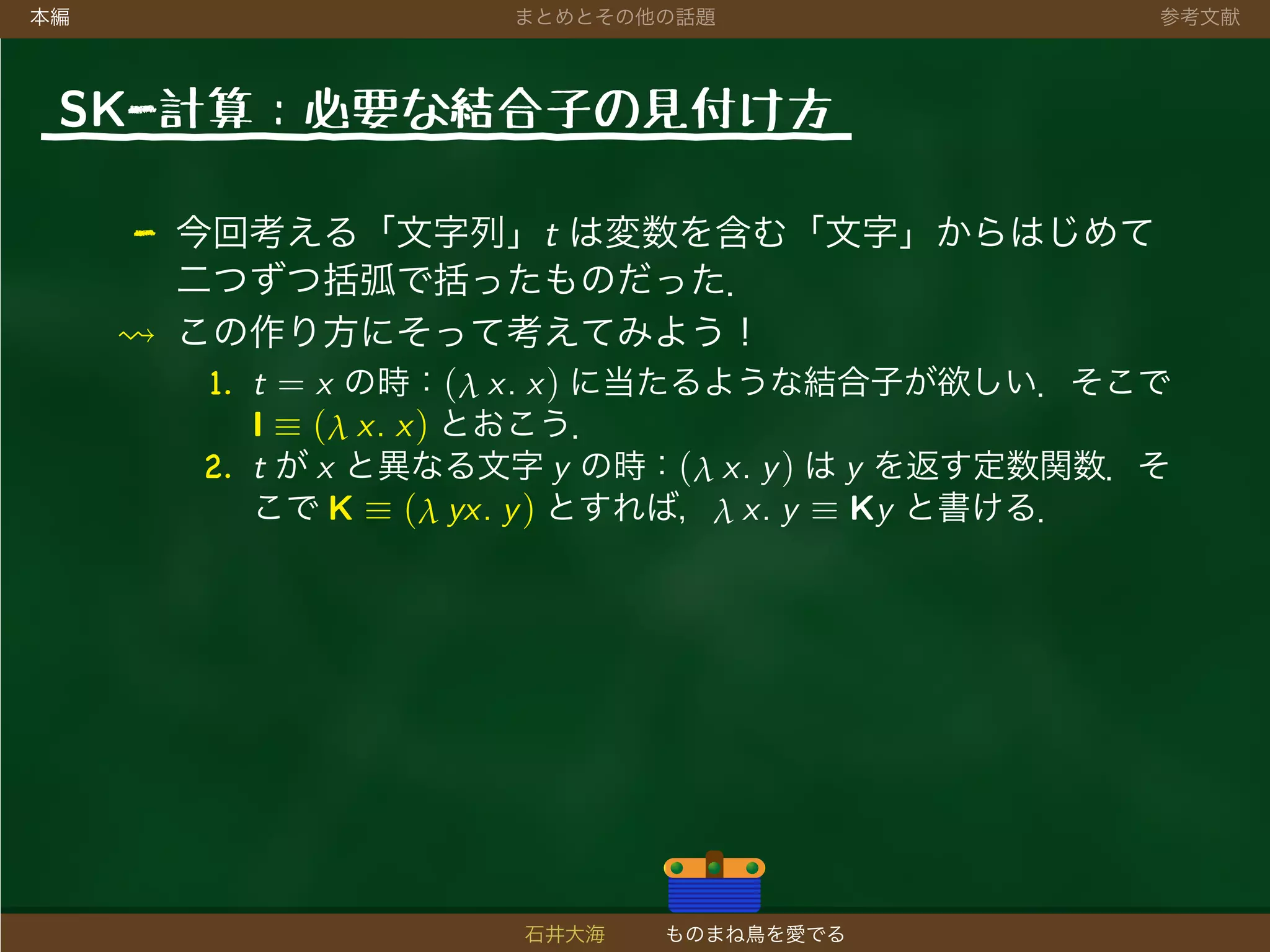 本編 まとめとその他の話題 参考文献
SK-計算：必要な結合子の見付け方
- 今回考える「文字列」t は変数を含む「文字」からはじめて
二つずつ括弧で括ったものだった．
この作り方にそって考えてみよう！
1. t = x の時：(λ x. x) に当たるような結合子が欲しい．そこで
I ≡ (λ x. x) とおこう．
2. t が x と異なる文字 y の時：(λ x. y) は y を返す定数関数．そ
こで K ≡ (λ yx. y) とすれば，λ x. y ≡ Ky と書ける．
石井大海 ものまね鳥を愛でる
 