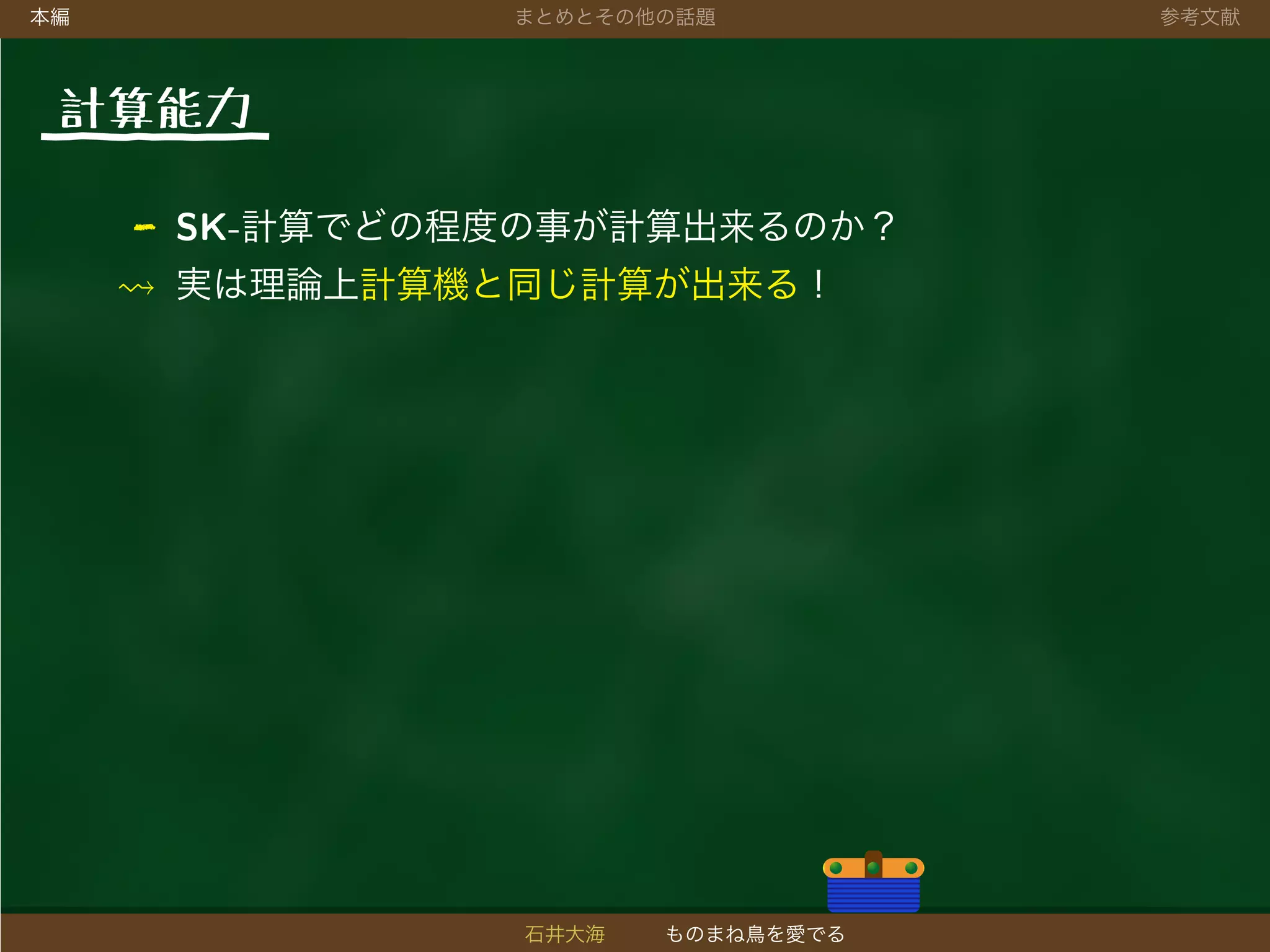 本編 まとめとその他の話題 参考文献
計算能力
- SK-計算でどの程度の事が計算出来るのか？
実は理論上計算機と同じ計算が出来る！
石井大海 ものまね鳥を愛でる
 