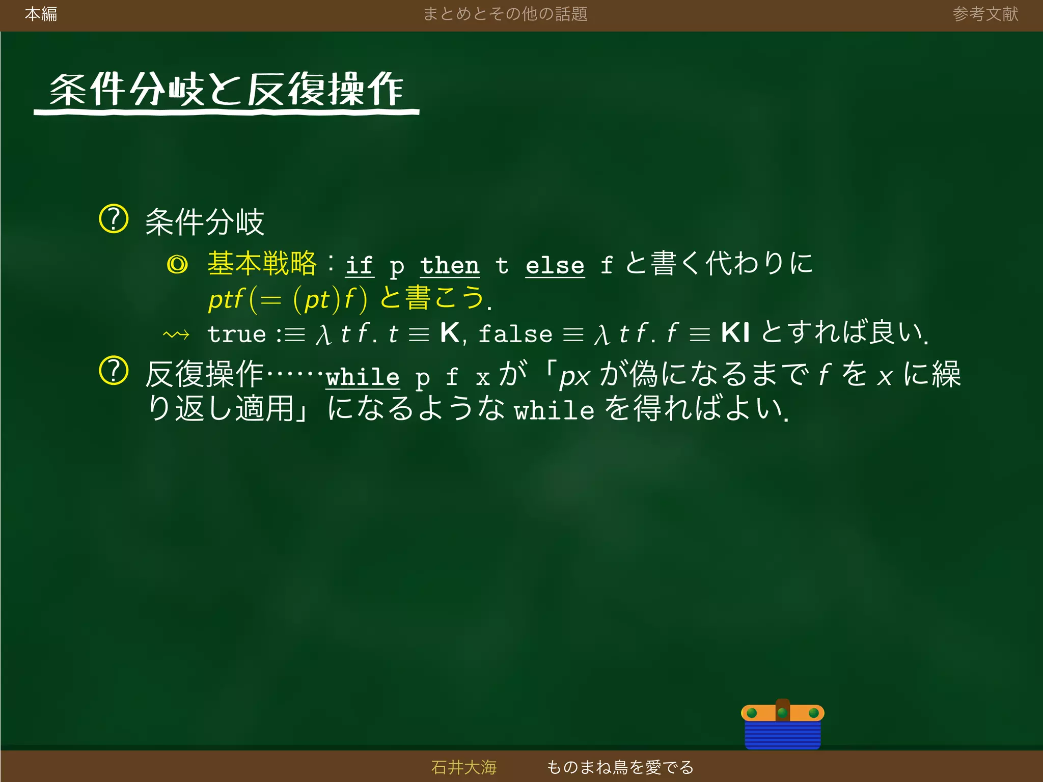 本編 まとめとその他の話題 参考文献
条件分岐と反復操作
? 条件分岐
◎ 基本戦略：if p then t else f と書く代わりに
ptf (= (pt)f ) と書こう．
true :≡ λ t f . t ≡ K, false ≡ λ t f . f ≡ KI とすれば良い．
? 反復操作……while p f x が「px が偽になるまで f を x に繰
り返し適用」になるような while を得ればよい．
石井大海 ものまね鳥を愛でる
 