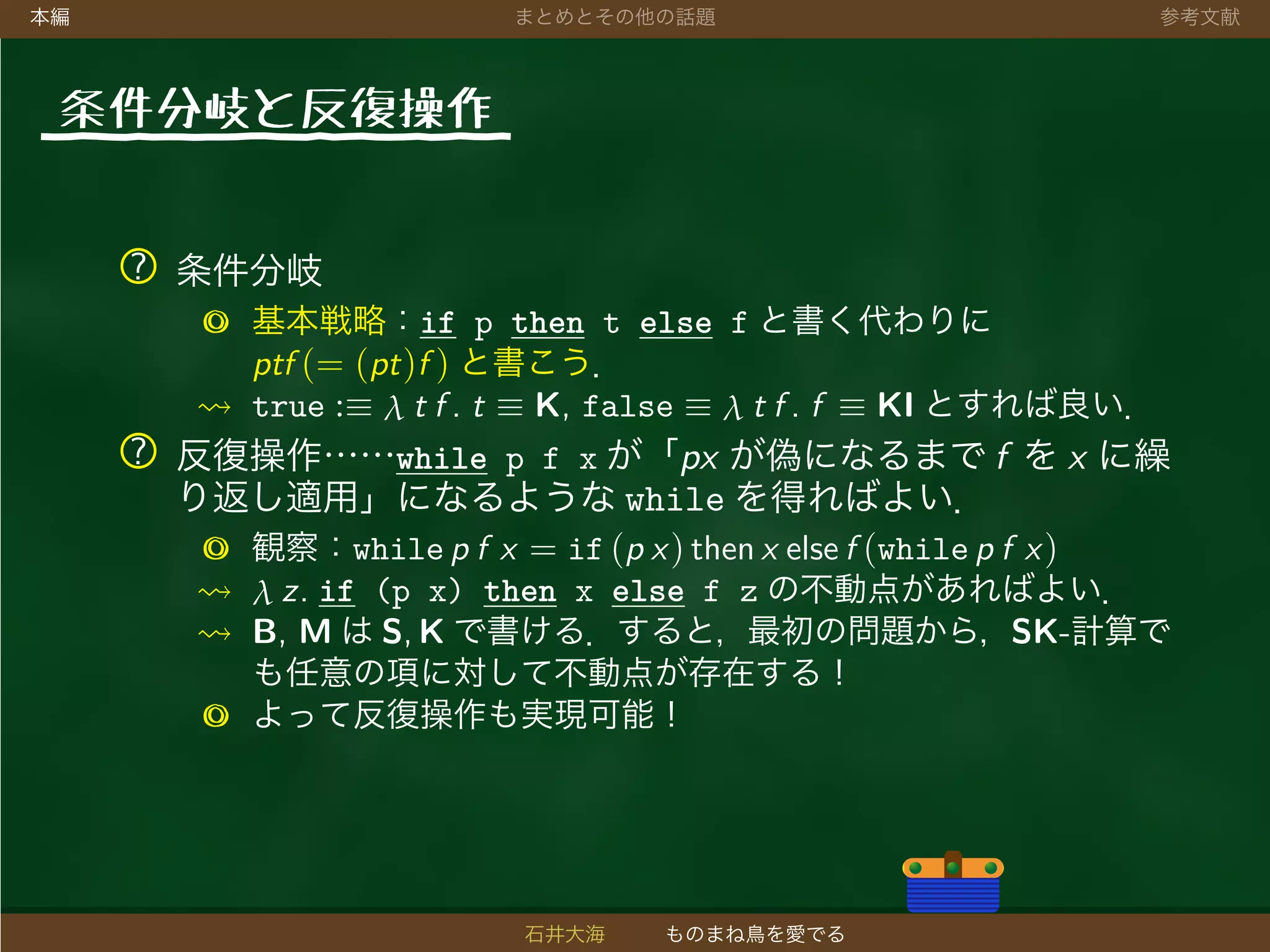 本編 まとめとその他の話題 参考文献
条件分岐と反復操作
? 条件分岐
◎ 基本戦略：if p then t else f と書く代わりに
ptf (= (pt)f ) と書こう．
true :≡ λ t f . t ≡ K, false ≡ λ t f . f ≡ KI とすれば良い．
? 反復操作……while p f x が「px が偽になるまで f を x に繰
り返し適用」になるような while を得ればよい．
◎ 観察：while p f x = if (p x) then x else f (while p f x)
λ z. if (p x) then x else f z の不動点があればよい．
B, M は S, K で書ける．すると，最初の問題から，SK-計算で
も任意の項に対して不動点が存在する！
◎ よって反復操作も実現可能！
石井大海 ものまね鳥を愛でる
 
