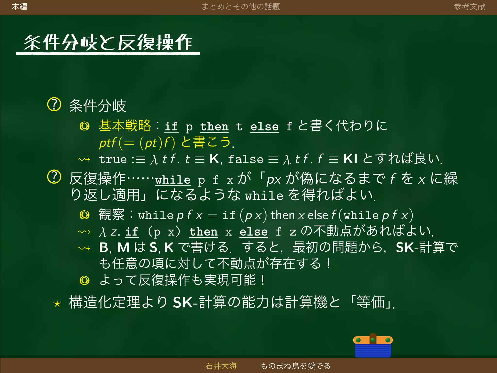 本編 まとめとその他の話題 参考文献
条件分岐と反復操作
? 条件分岐
◎ 基本戦略：if p then t else f と書く代わりに
ptf (= (pt)f ) と書こう．
true :≡ λ t f . t ≡ K, false ≡ λ t f . f ≡ KI とすれば良い．
? 反復操作……while p f x が「px が偽になるまで f を x に繰
り返し適用」になるような while を得ればよい．
◎ 観察：while p f x = if (p x) then x else f (while p f x)
λ z. if (p x) then x else f z の不動点があればよい．
B, M は S, K で書ける．すると，最初の問題から，SK-計算で
も任意の項に対して不動点が存在する！
◎ よって反復操作も実現可能！
構造化定理より SK-計算の能力は計算機と「等価」．
石井大海 ものまね鳥を愛でる
 