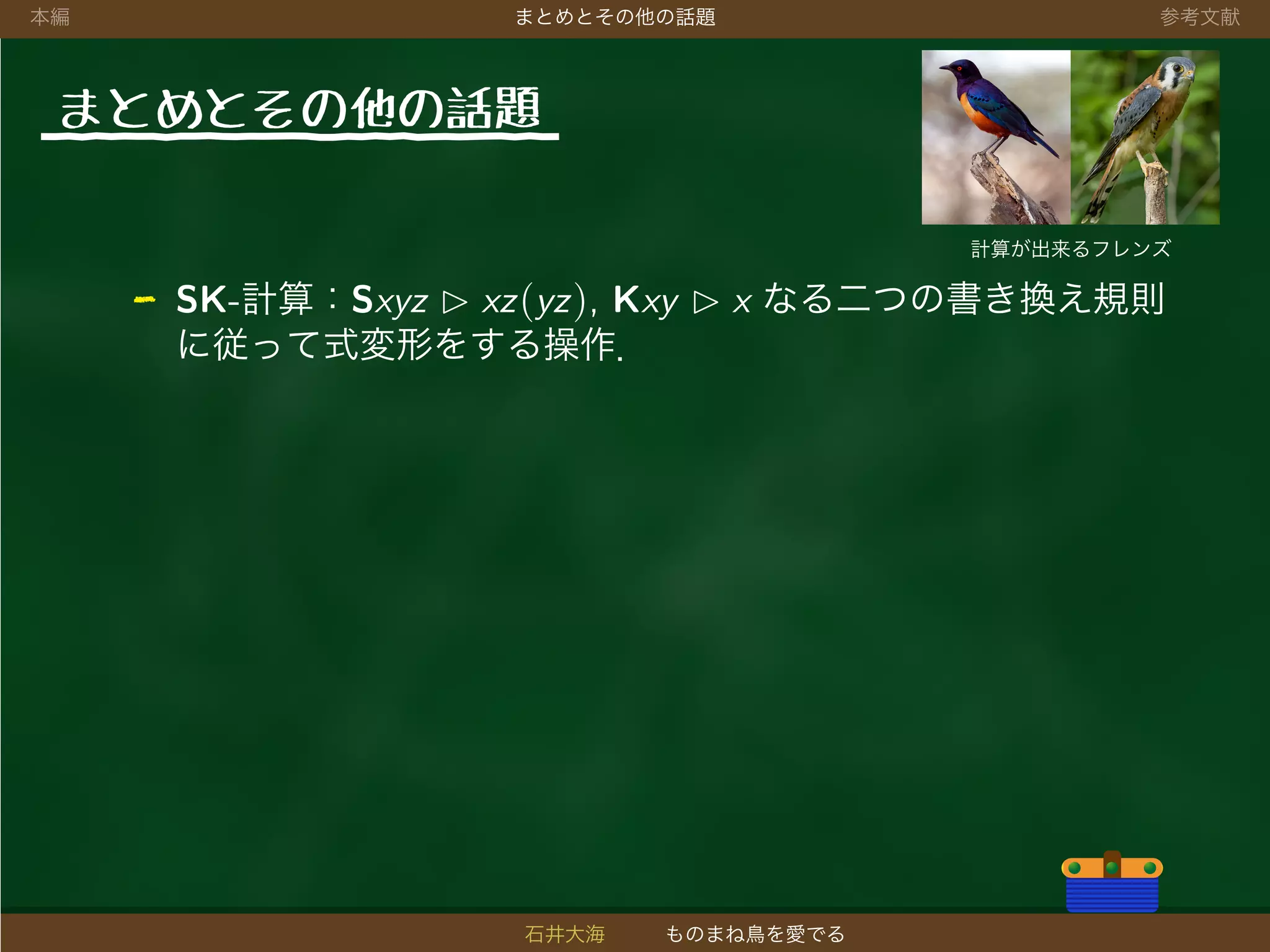 本編 まとめとその他の話題 参考文献
まとめとその他の話題
計算が出来るフレンズ
- SK-計算：Sxyz xz(yz), Kxy x なる二つの書き換え規則
に従って式変形をする操作．
石井大海 ものまね鳥を愛でる
 