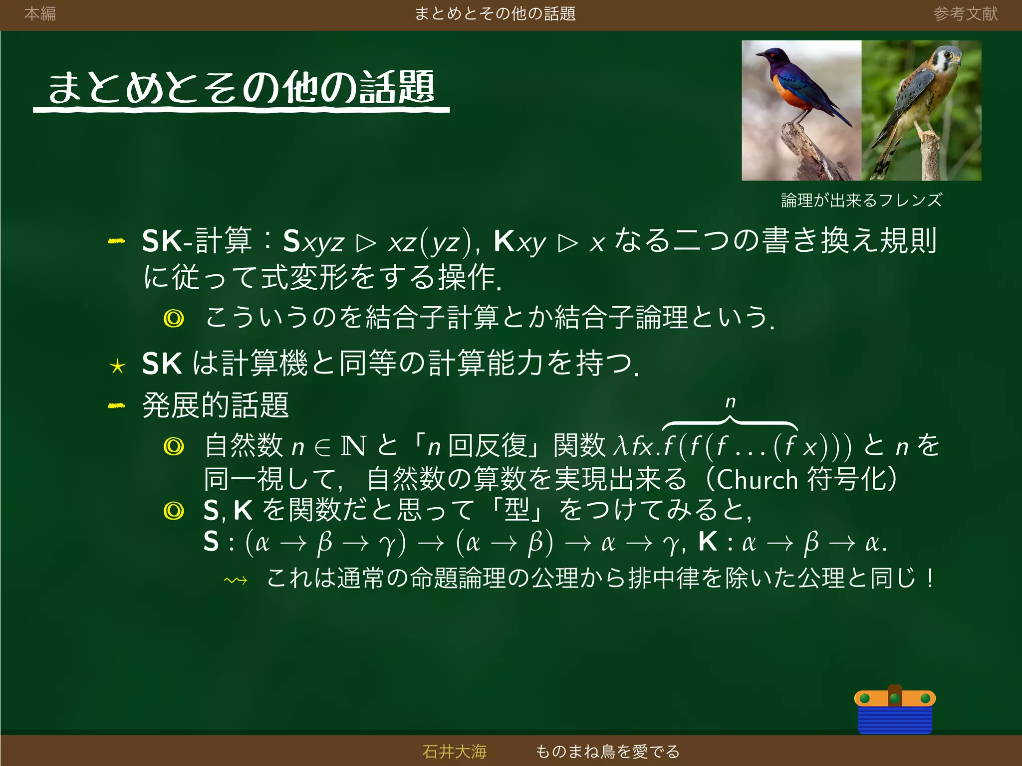 本編 まとめとその他の話題 参考文献
まとめとその他の話題
論理が出来るフレンズ
- SK-計算：Sxyz xz(yz), Kxy x なる二つの書き換え規則
に従って式変形をする操作．
◎ こういうのを結合子計算とか結合子論理という．
SK は計算機と同等の計算能力を持つ．
- 発展的話題
◎ 自然数 n ∈ N と「n 回反復」関数 λfx.
n
f (f (f . . . (f x))) と n を
同一視して，自然数の算数を実現出来る（Church 符号化）
◎ S, K を関数だと思って「型」をつけてみると，
S : (α → β → γ) → (α → β) → α → γ, K : α → β → α.
これは通常の命題論理の公理から排中律を除いた公理と同じ！
石井大海 ものまね鳥を愛でる
 