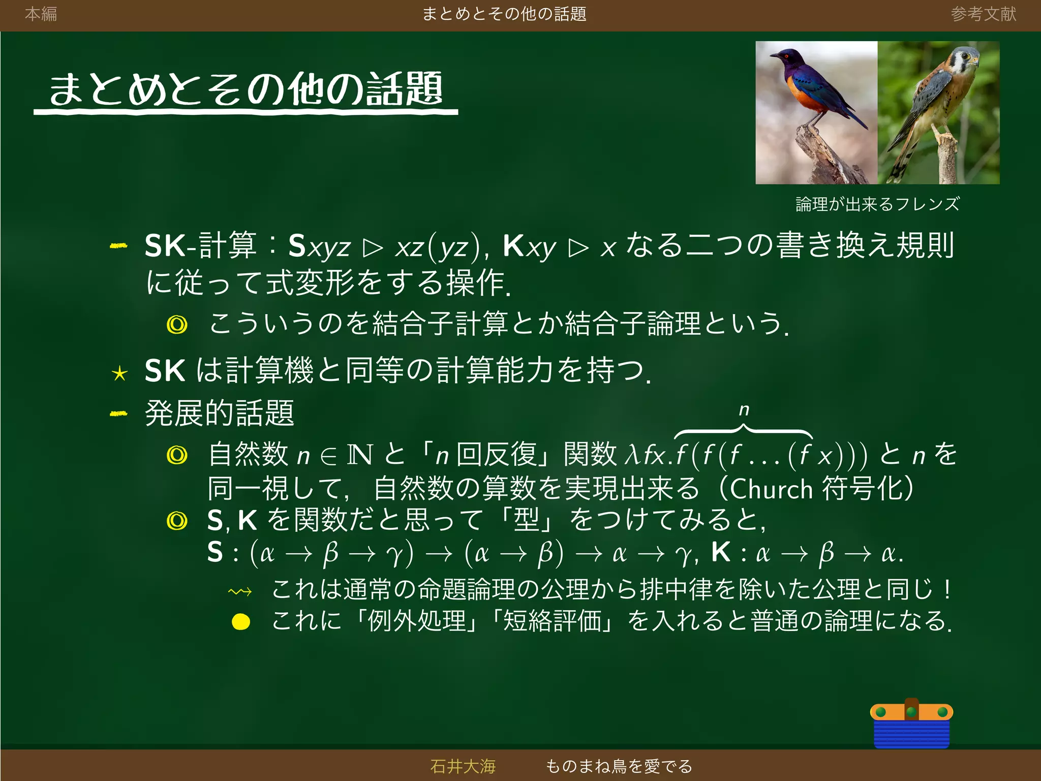 本編 まとめとその他の話題 参考文献
まとめとその他の話題
論理が出来るフレンズ
- SK-計算：Sxyz xz(yz), Kxy x なる二つの書き換え規則
に従って式変形をする操作．
◎ こういうのを結合子計算とか結合子論理という．
SK は計算機と同等の計算能力を持つ．
- 発展的話題
◎ 自然数 n ∈ N と「n 回反復」関数 λfx.
n
f (f (f . . . (f x))) と n を
同一視して，自然数の算数を実現出来る（Church 符号化）
◎ S, K を関数だと思って「型」をつけてみると，
S : (α → β → γ) → (α → β) → α → γ, K : α → β → α.
これは通常の命題論理の公理から排中律を除いた公理と同じ！
● これに「例外処理」「短絡評価」を入れると普通の論理になる．
石井大海 ものまね鳥を愛でる
 