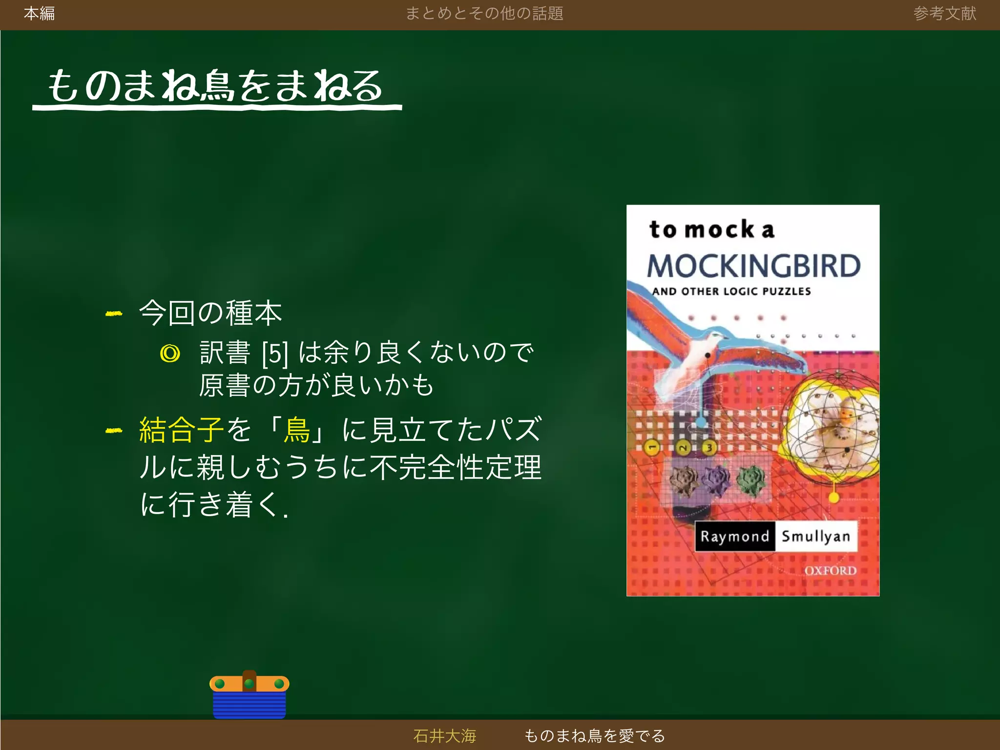 本編 まとめとその他の話題 参考文献
ものまね鳥をまねる
- 今回の種本
◎ 訳書 [5] は余り良くないので
原書の方が良いかも
- 結合子を「鳥」に見立てたパズ
ルに親しむうちに不完全性定理
に行き着く．
石井大海 ものまね鳥を愛でる
 