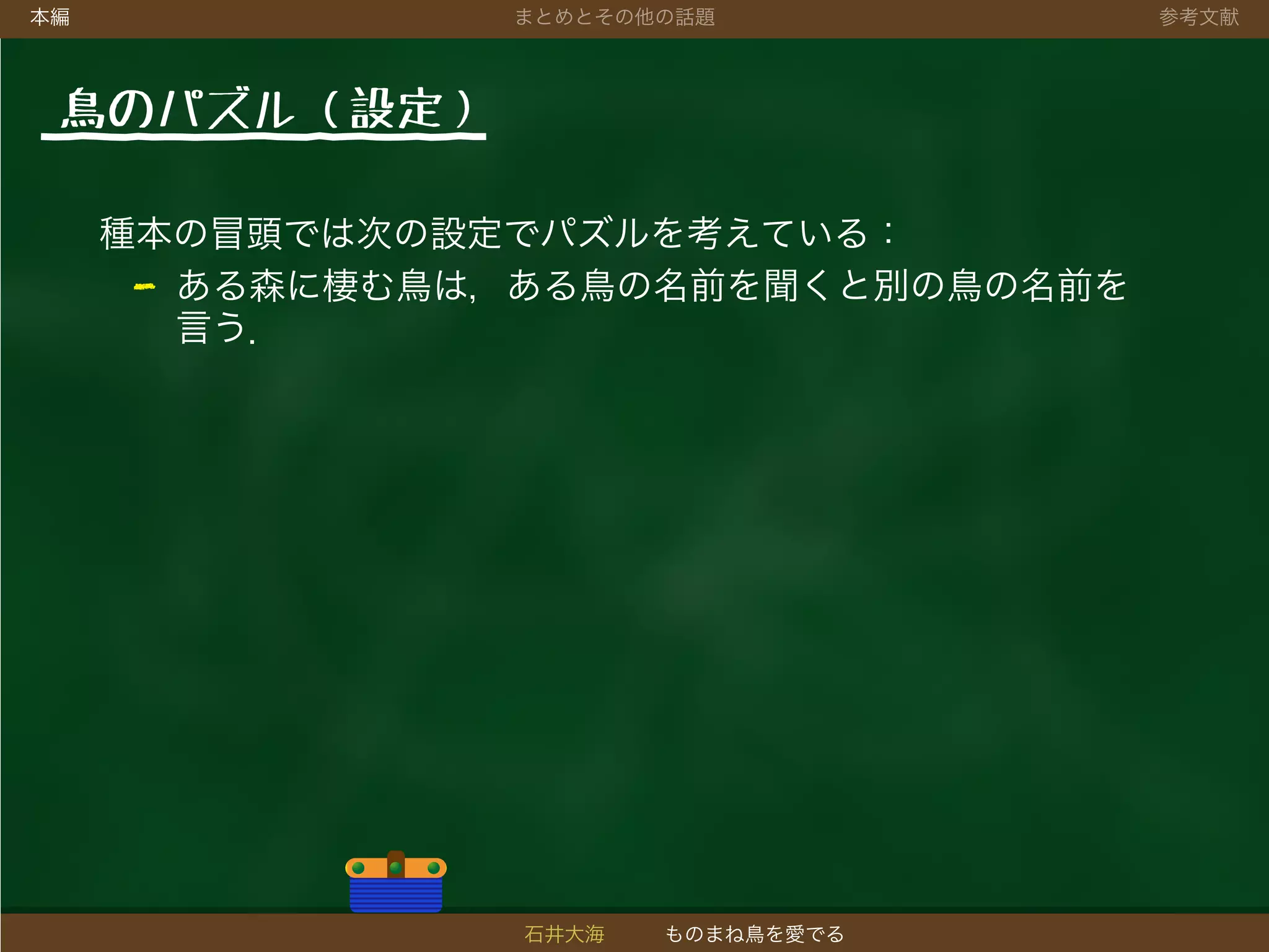 本編 まとめとその他の話題 参考文献
鳥のパズル（設定）
種本の冒頭では次の設定でパズルを考えている：
- ある森に棲む鳥は，ある鳥の名前を聞くと別の鳥の名前を
言う．
石井大海 ものまね鳥を愛でる
 
