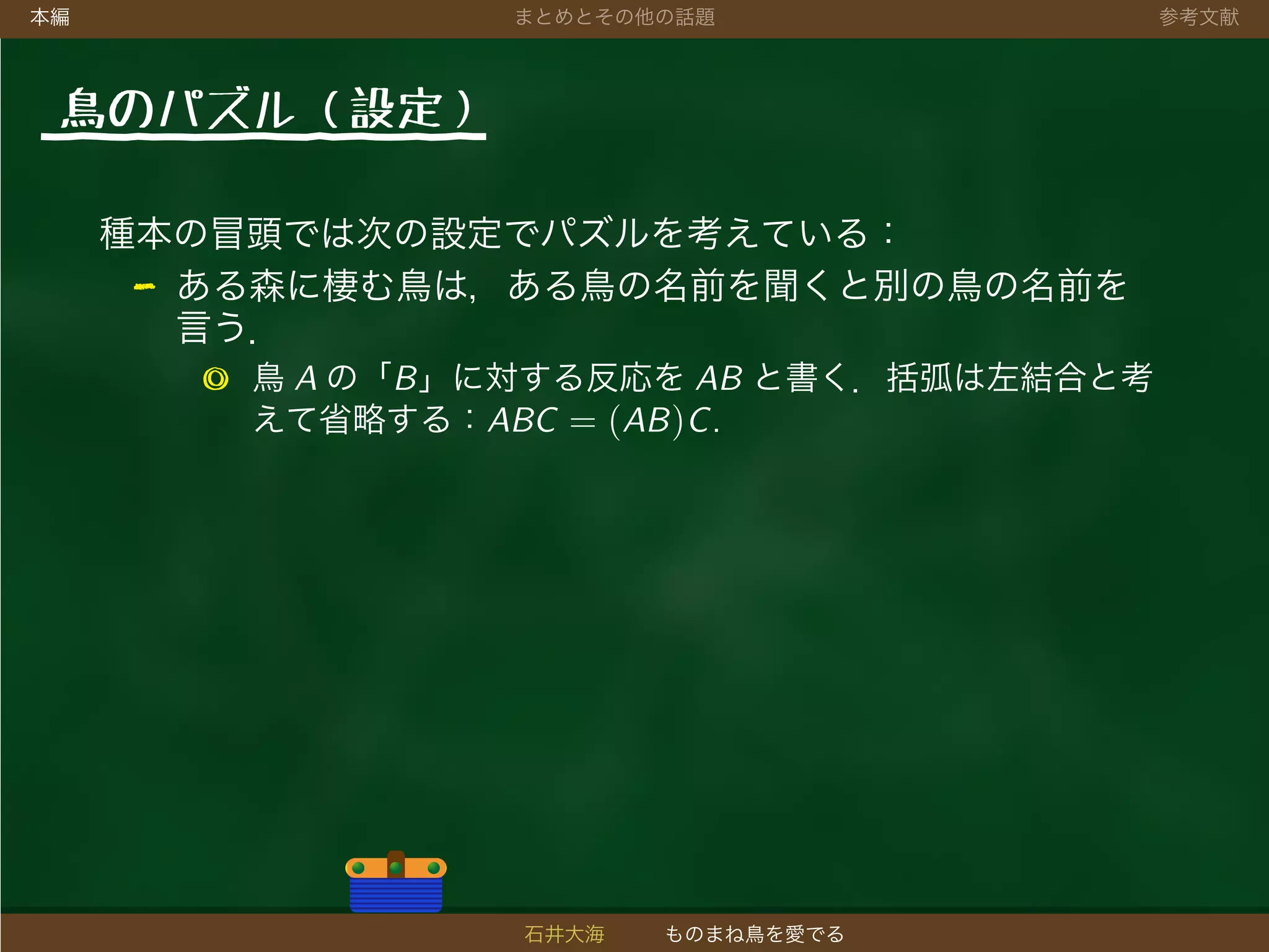 本編 まとめとその他の話題 参考文献
鳥のパズル（設定）
種本の冒頭では次の設定でパズルを考えている：
- ある森に棲む鳥は，ある鳥の名前を聞くと別の鳥の名前を
言う．
◎ 鳥 A の「B」に対する反応を AB と書く．括弧は左結合と考
えて省略する：ABC = (AB)C.
石井大海 ものまね鳥を愛でる
 