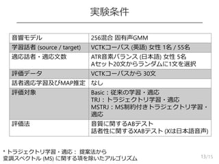 /15
実験条件
13
音響モデル 256混合 固有声GMM
学習話者 (source / target) VCTKコーパス (英語) 女性 1名 / 55名
適応話者・適応文数 ATR音素バランス (日本語) 女性 5名
Aセット20文からランダムに1文を選択
評価データ VCTKコーパスから 30文
話者適応学習及びMAP推定 なし
評価対象 Basic：従来の学習・適応
TRJ：トラジェクトリ学習・適応
MSTRJ：MS制約付きトラジェクトリ学習・
適応
評価法 音質に関するABテスト
話者性に関するXABテスト (Xは日本語音声)
* トラジェクトリ学習・適応： 提案法から
変調スペクトル (MS) に関する項を除いたアルゴリズム
 
