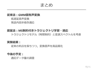 /15
まとめ
 従来法：GMM固有声変換
– 低遅延音声変換
– 発話内容非依存適応
 提案法：MS制約付きトラジェクトリ学習・適応
– トラジェクトリモデル（時間制約）と変調スペクトルを考慮
 実験結果：
– 従来の利点を保ちつつ，変換音声を高品質化
 今後の予定：
– 適応データ量の調査
15
 