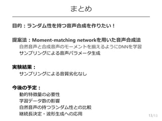 /13
まとめ
 目的：ランダム性を持つ音声合成を作りたい！
 提案法：Moment-matching networkを用いた音声合成法
– 自然音声と合成音声のモーメントを揃えるようにDNNを学習
– サンプリングによる音声パラメータ生成
 実験結果：
– サンプリングによる音質劣化なし
 今後の予定：
– 動的特徴量の必要性
– 学習データ数の影響
– 自然音声の持つランダム性との比較
– 継続長決定・波形生成への応用 13
 