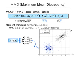 /13
MMD (Maximum Mean Discrepancy)
5
 2つのデータセットの統計量の不一致指標

 Moment-matching network [Li et al., 2015.]
– MMDを最小化するように、ノイズ入力のDNNを学習
𝑁 𝟎, 𝑰
𝒚
𝒚
MMD = Tr 𝟏 ⋅ 𝑲 𝒚,𝒚 + Tr 𝟏 ⋅ 𝑲 𝒚,𝒚 − 2Tr 𝟏 ⋅ 𝑲 𝒚,𝒚
𝒚, 𝒚 のグラム行列 𝒚, 𝒚 𝒚, 𝒚
⋯
⋯
⋯
⋯
 