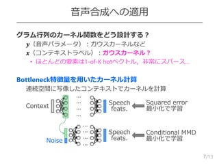 /13
音声合成への適用
 グラム行列のカーネル関数をどう設計する？
– 𝒚（音声パラメータ）：ガウスカーネルなど
– 𝒙（コンテキストラベル）：ガウスカーネル？
• ほとんどの要素は1-of-K hotベクトル，非常にスパース…
 Bottleneck特徴量を用いたカーネル計算
– 連続空間に写像したコンテキストでカーネルを計算
7
Context
Speech
feats.
Squared error
最小化で学習
Conditional MMD
最小化で学習
Speech
feats.
⋯
⋯
⋯
⋯
⋯
⋯
⋯
⋯
Noise
 