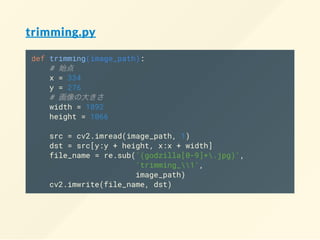 trimming.py
def trimming(image_path):
#
x = 334
y = 276
#
width = 1892
height = 1066
src = cv2.imread(image_path, 1)
dst = src[y:y + height, x:x + width]
file_name = re.sub('(godzilla[0-9]+.jpg)',
'trimming_1',
image_path)
cv2.imwrite(file_name, dst)
 